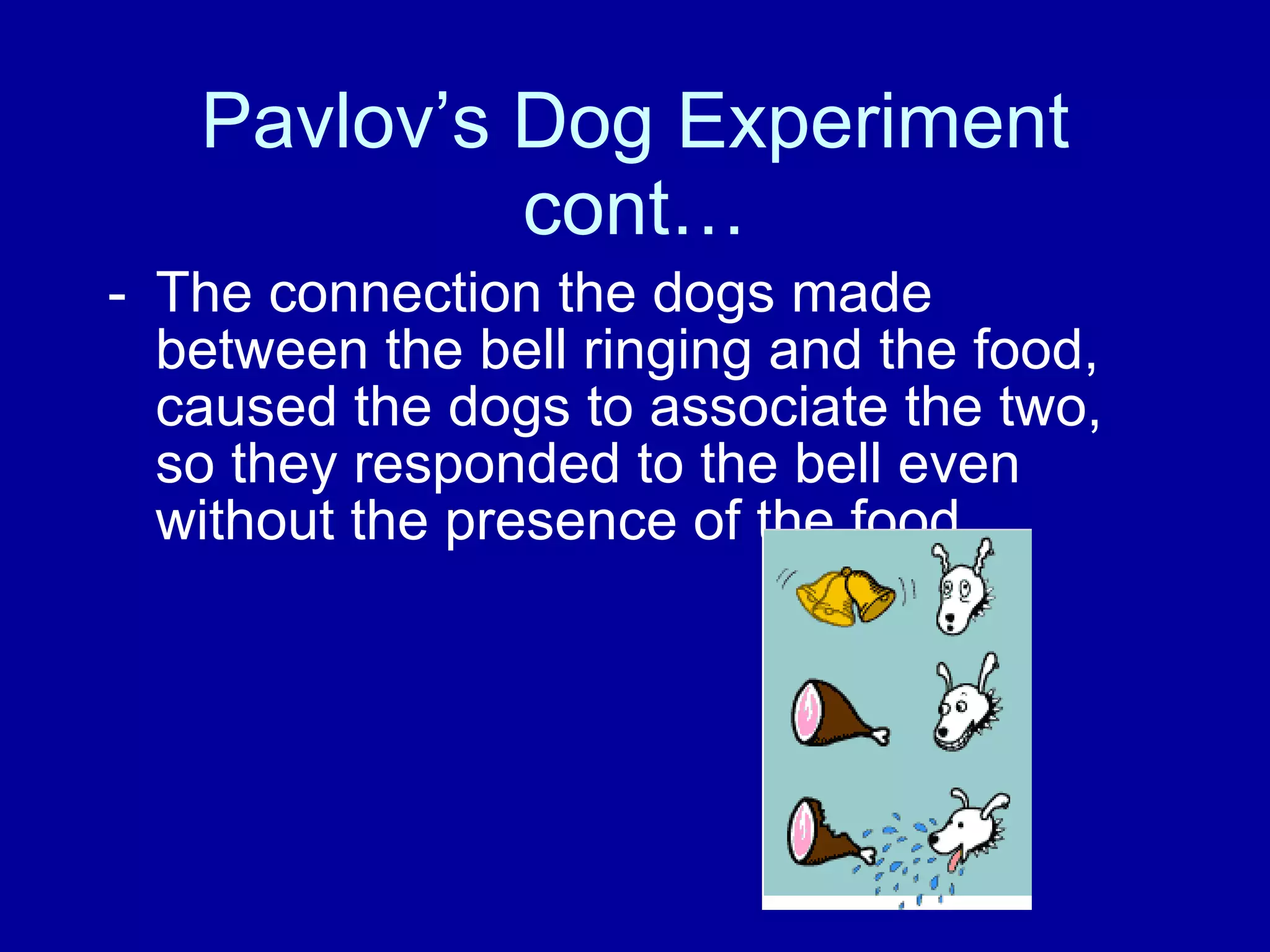 Pavlov’s Dog Experiment cont… The connection the dogs made between the bell ringing and the food, caused the dogs to associate the two, so they responded to the bell even without the presence of the food.  