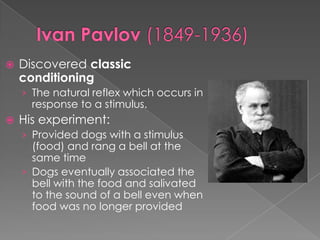 Ivan Pavlov (1849-1936)Discovered classic conditioningThe natural reflex which occurs in response to a stimulus.  His experiment:Provided dogs with a stimulus (food) and rang a bell at the same timeDogs eventually associated the bell with the food and salivated to the sound of a bell even when food was no longer provided