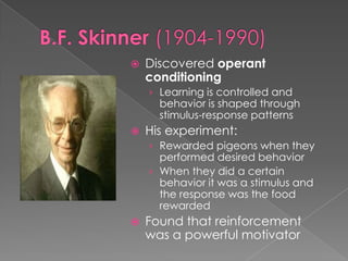 B.F. Skinner (1904-1990)Discovered operant conditioningLearning is controlled and behavior is shaped through stimulus-response patternsHis experiment:Rewarded pigeons when they performed desired behaviorWhen they did a certain behavior it was a stimulus and the response was the food rewardedFound that reinforcement was a powerful motivator