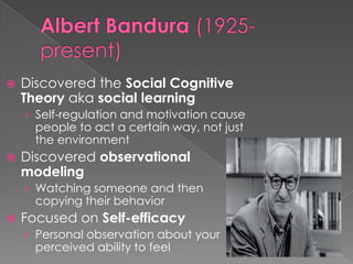 Albert Bandura(1925-present)Discovered the Social Cognitive Theory aka social learningSelf-regulation and motivation cause people to act a certain way, not just the environmentDiscovered observational modelingWatching someone and then copying their behaviorFocused on Self-efficacyPersonal observation about your perceived ability to feel 