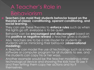 A Teacher’s Role in BehaviorismTeachers can mold their students behavior based on the theories of classic conditioning, operant conditioning, and social learning. They can use these theories to enforce rules such as when the lights go off, everyone is to be quiet. 