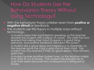 Behavior can be encouraged and discouraged based on the positive or negative reward a teacher gives a student. 