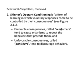 Behavioral Perspectives, continuedSkinner’sOperant Conditioning is “a form of learning in which voluntary responses come to be controlled by their consequences” (see Figure 2.11).Favorable consequences, called “reinforcers”, tend to cause organisms to repeat the behaviors that precede them, andUnfavorable consequences, called “punishers”, tend to discourage behaviors.