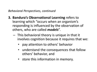 Behavioral Perspectives, continuedBandura’s Observational Learning refers to learning which “occurs when an organism’s responding is influenced by the observation of others, who are called models”.This behavioral theory is unique in that it involves cognition because it requires that we:pay attention to others’ behaviorunderstand the consequences that follow others’ behavior, andstore this information in memory.