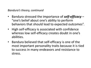 Bandura’s theory, continuedBandura stressed the importance of self-efficacy – “one’s belief about one’s ability to perform behaviors that should lead to expected outcomes”.High self-efficacy is associated with confidence whereas low self-efficacy creates doubt in one’s abilities.Bandura believed that self-efficacy is one of the most important personality traits because it is tied to success in many endeavors and resistance to stress. 