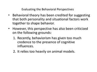 Evaluating the Behavioral Perspectives Behavioral theory has been credited for suggesting that both personality and situational factors work together to shape behavior.However, this perspective has also been criticized on the following grounds:Recently, behaviorism has given too much credence to the presence of cognitive influences.It relies too heavily on animal models. 