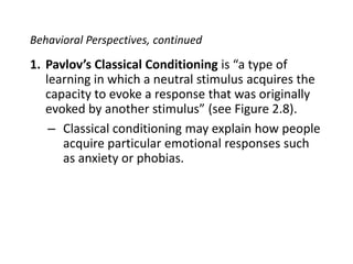 Behavioral Perspectives, continuedPavlov’s Classical Conditioning is “a type of learning in which a neutral stimulus acquires the capacity to evoke a response that was originally evoked by another stimulus” (see Figure 2.8).Classical conditioning may explain how people acquire particular emotional responses such as anxiety or phobias.