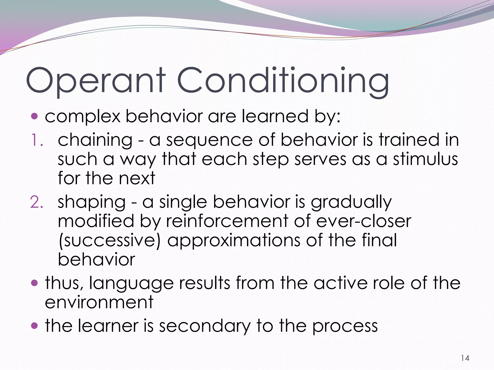 Operant Conditioning
 complex behavior are learned by:
1. chaining - a sequence of behavior is trained in
    such a way that each step serves as a stimulus
    for the next
2. shaping - a single behavior is gradually
    modified by reinforcement of ever-closer
    (successive) approximations of the final
    behavior
 thus, language results from the active role of the
  environment
 the learner is secondary to the process
                                                     14
 