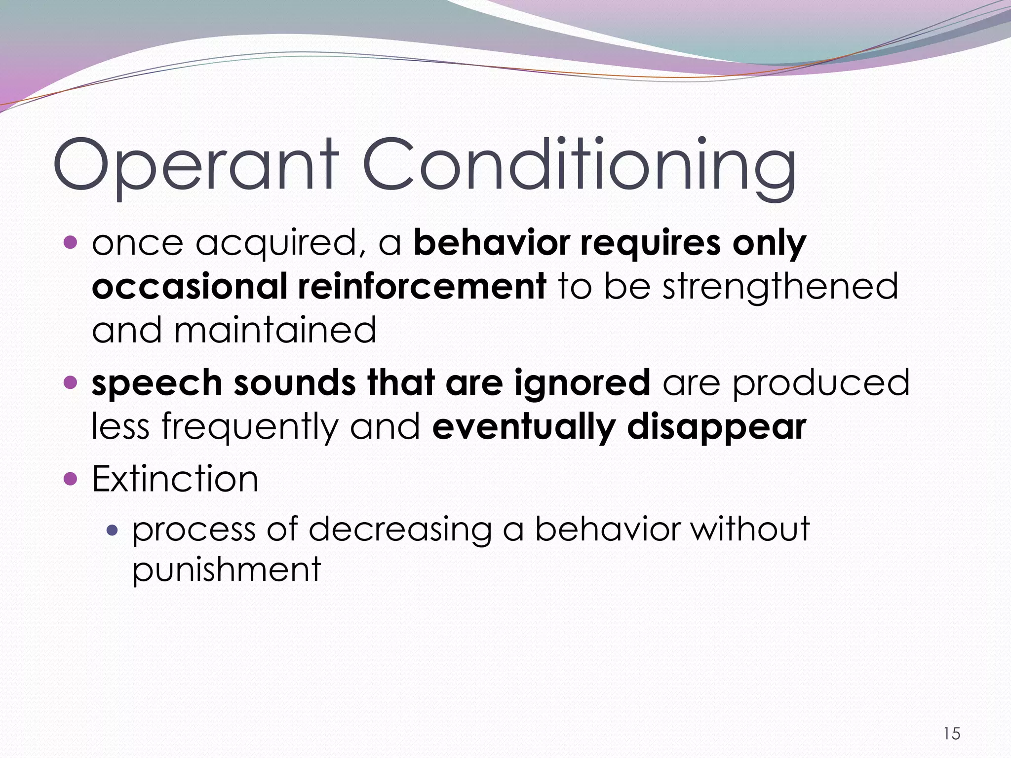 Operant Conditioning
 once acquired, a behavior requires only
  occasional reinforcement to be strengthened
  and maintained
 speech sounds that are ignored are produced
  less frequently and eventually disappear
 Extinction
   process of decreasing a behavior without
   punishment



                                                15
 
