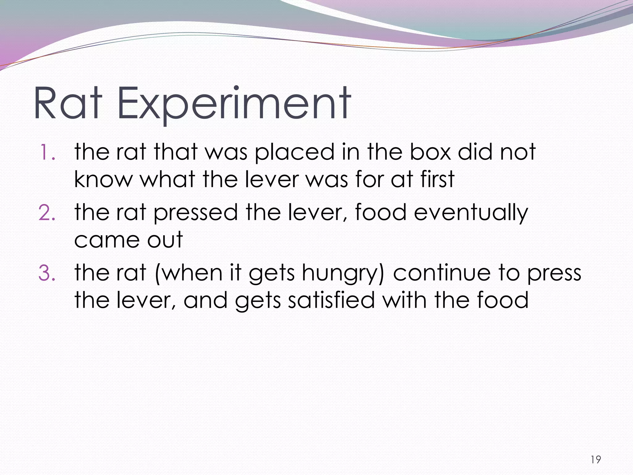 Rat Experiment
1. the rat that was placed in the box did not
   know what the lever was for at first
2. the rat pressed the lever, food eventually
   came out
3. the rat (when it gets hungry) continue to press
   the lever, and gets satisfied with the food




                                                     19
 
