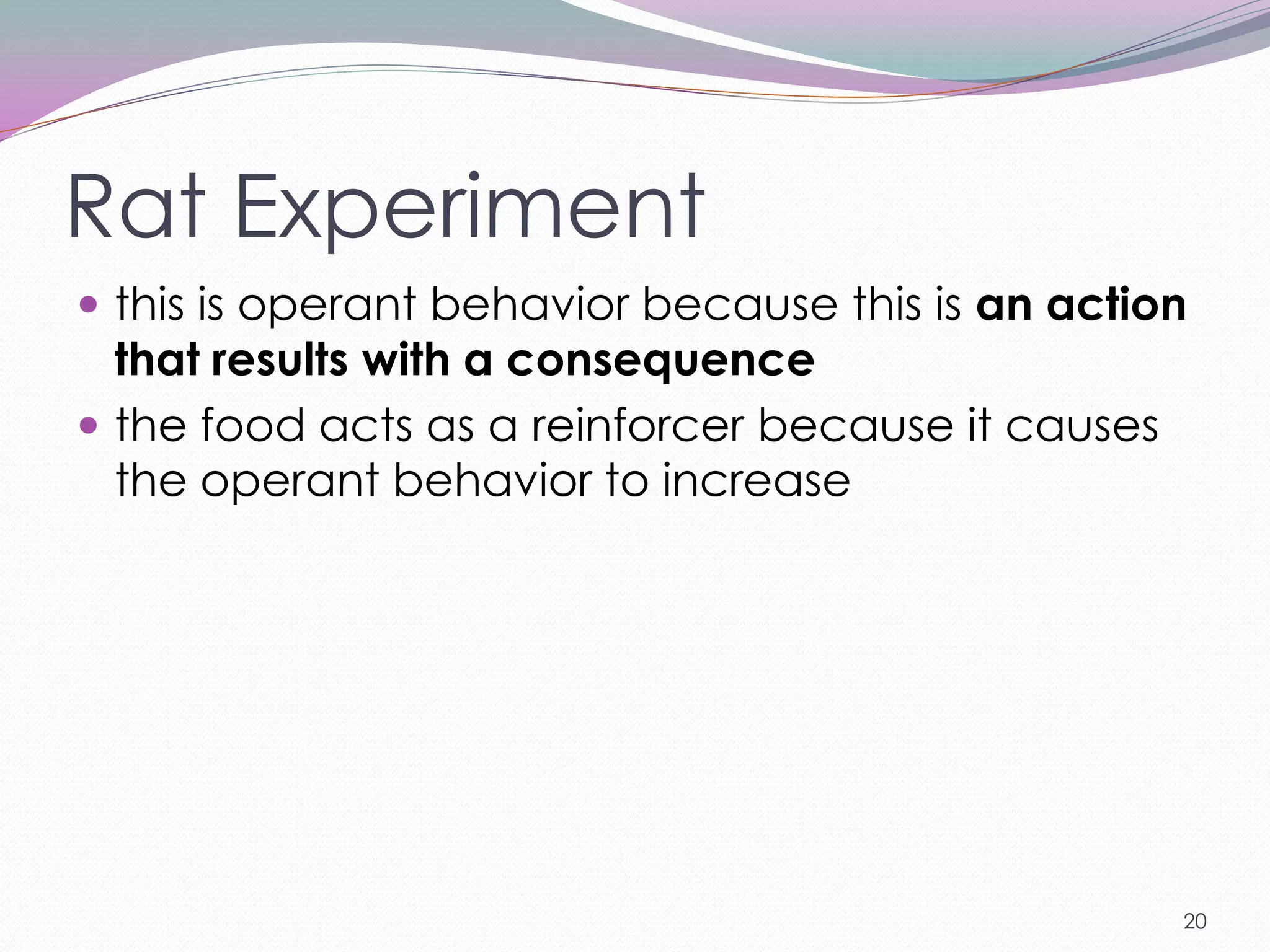 Rat Experiment
 this is operant behavior because this is an action
  that results with a consequence
 the food acts as a reinforcer because it causes
  the operant behavior to increase




                                                    20
 