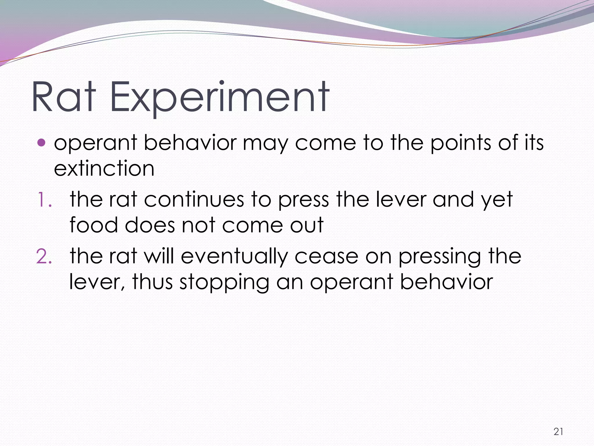 Rat Experiment
 operant behavior may come to the points of its
  extinction
1. the rat continues to press the lever and yet
   food does not come out
2. the rat will eventually cease on pressing the
   lever, thus stopping an operant behavior




                                                   21
 