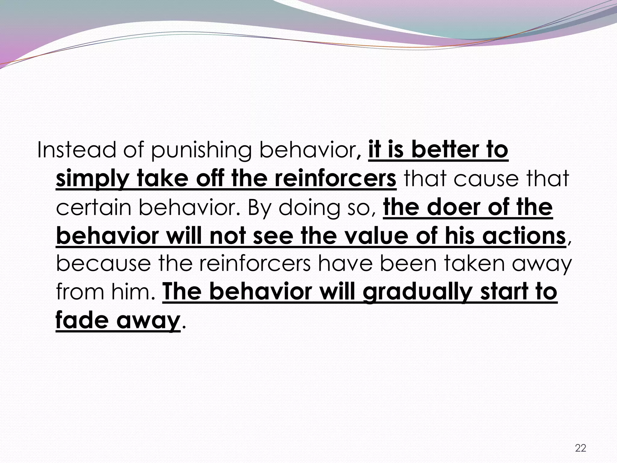 Instead of punishing behavior, it is better to
  simply take off the reinforcers that cause that
  certain behavior. By doing so, the doer of the
  behavior will not see the value of his actions,
  because the reinforcers have been taken away
  from him. The behavior will gradually start to
  fade away.




                                                    22
 