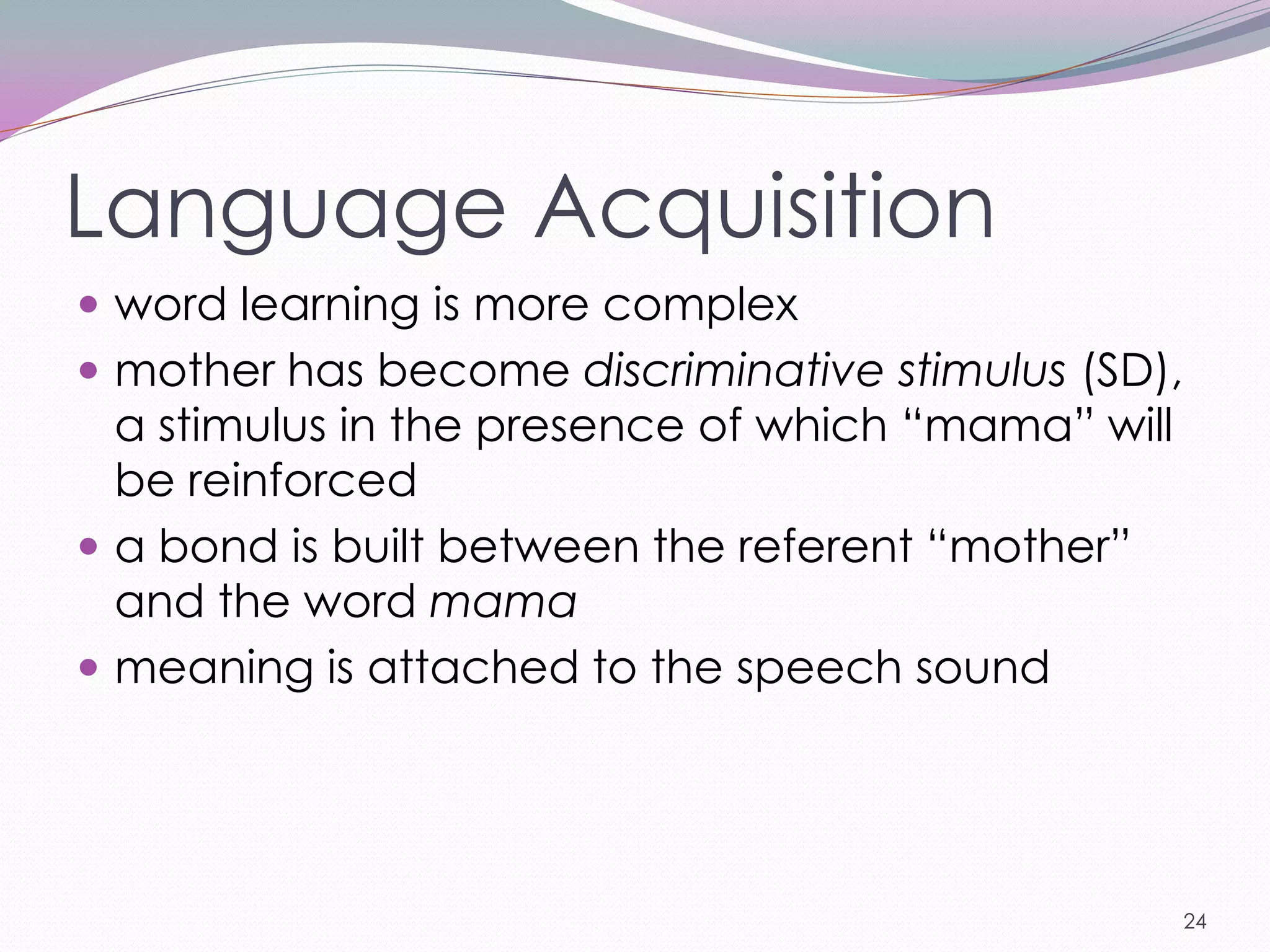 Language Acquisition
 word learning is more complex
 mother has become discriminative stimulus (SD),
  a stimulus in the presence of which ―mama‖ will
  be reinforced
 a bond is built between the referent ―mother‖
  and the word mama
 meaning is attached to the speech sound




                                                    24
 