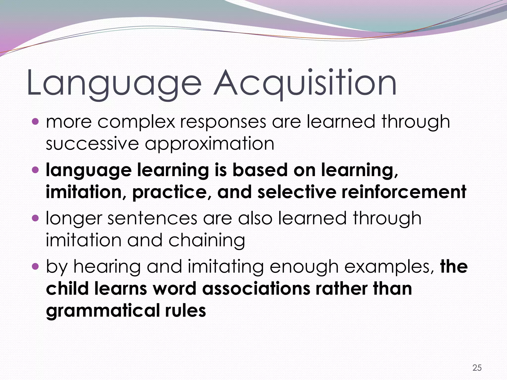 Language Acquisition
 more complex responses are learned through
  successive approximation
 language learning is based on learning,
  imitation, practice, and selective reinforcement
 longer sentences are also learned through
  imitation and chaining
 by hearing and imitating enough examples, the
  child learns word associations rather than
  grammatical rules

                                                     25
 