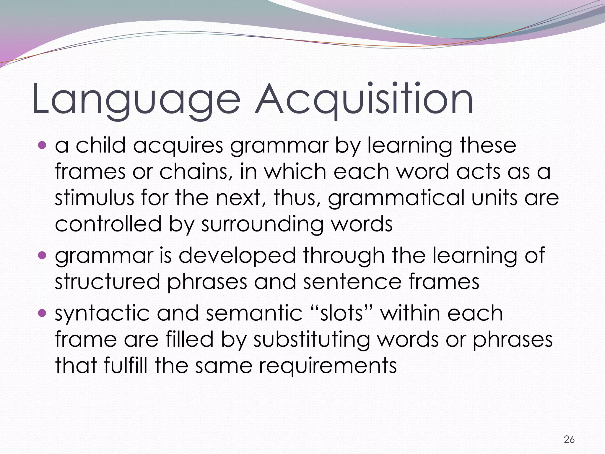 Language Acquisition
 a child acquires grammar by learning these
  frames or chains, in which each word acts as a
  stimulus for the next, thus, grammatical units are
  controlled by surrounding words
 grammar is developed through the learning of
  structured phrases and sentence frames
 syntactic and semantic ―slots‖ within each
  frame are filled by substituting words or phrases
  that fulfill the same requirements


                                                       26
 