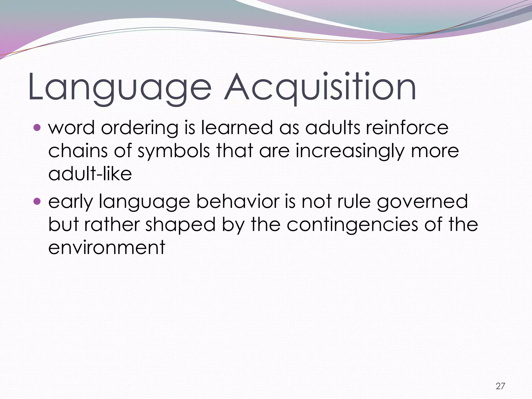 Language Acquisition
 word ordering is learned as adults reinforce
  chains of symbols that are increasingly more
  adult-like
 early language behavior is not rule governed
  but rather shaped by the contingencies of the
  environment




                                                  27
 
