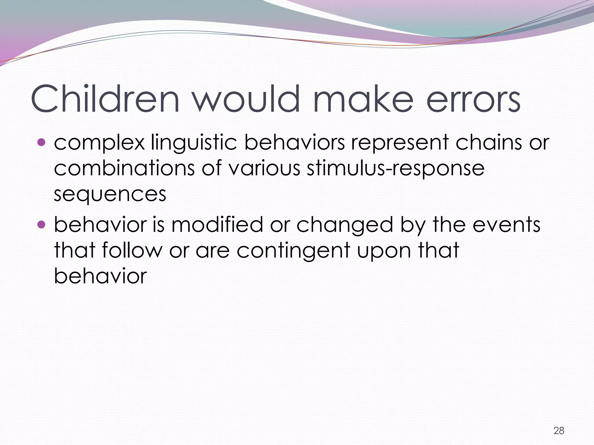Children would make errors
 complex linguistic behaviors represent chains or
  combinations of various stimulus-response
  sequences
 behavior is modified or changed by the events
  that follow or are contingent upon that
  behavior




                                                     28
 