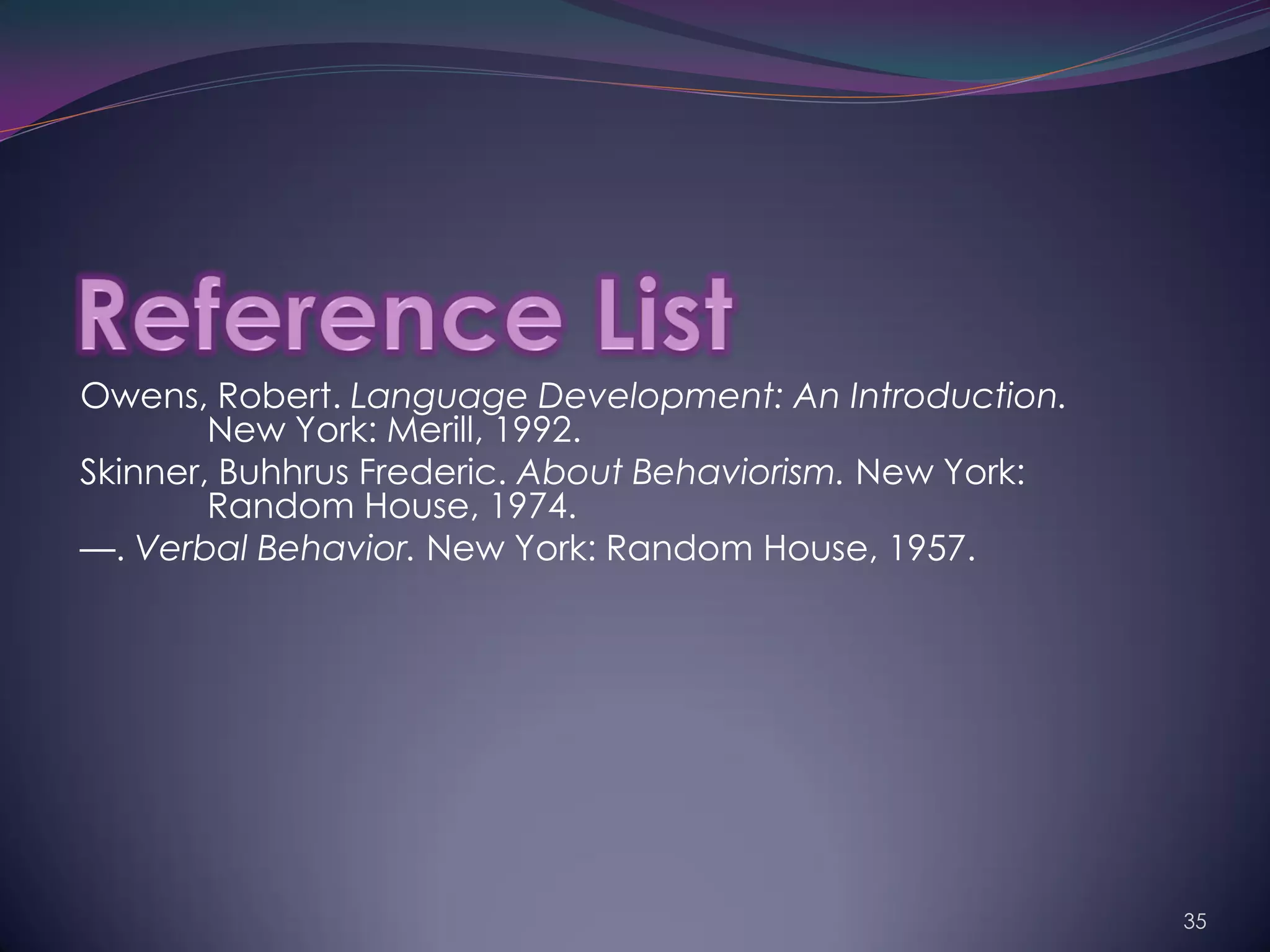 Owens, Robert. Language Development: An Introduction.
        New York: Merill, 1992.
Skinner, Buhhrus Frederic. About Behaviorism. New York:
        Random House, 1974.
—. Verbal Behavior. New York: Random House, 1957.




                                                          35
 