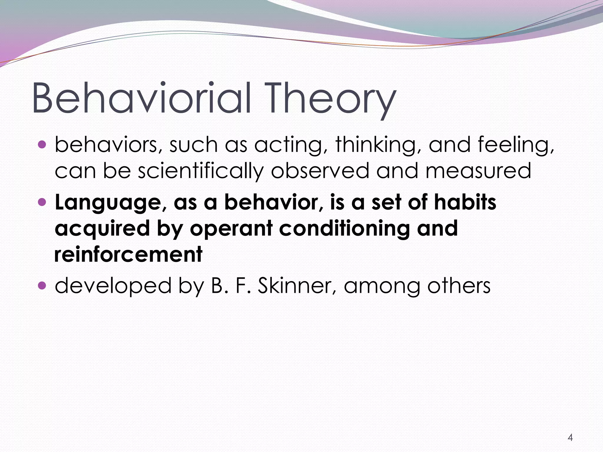 Behaviorial Theory
 behaviors, such as acting, thinking, and feeling,
  can be scientifically observed and measured
 Language, as a behavior, is a set of habits
  acquired by operant conditioning and
  reinforcement
 developed by B. F. Skinner, among others




                                                      4
 