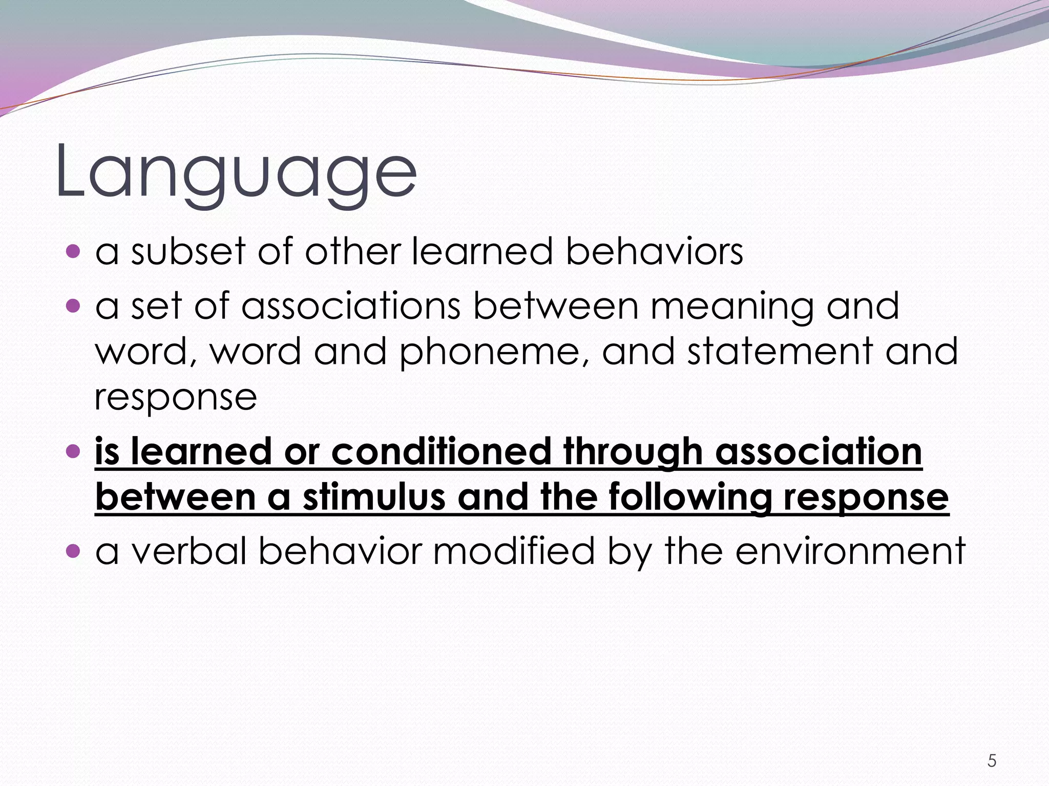 Language
 a subset of other learned behaviors
 a set of associations between meaning and
  word, word and phoneme, and statement and
  response
 is learned or conditioned through association
  between a stimulus and the following response
 a verbal behavior modified by the environment




                                                  5
 