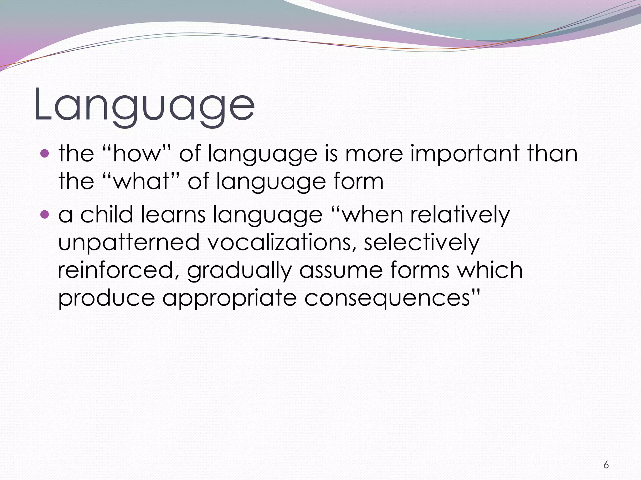Language
 the ―how‖ of language is more important than
  the ―what‖ of language form
 a child learns language ―when relatively
  unpatterned vocalizations, selectively
  reinforced, gradually assume forms which
  produce appropriate consequences‖




                                                 6
 