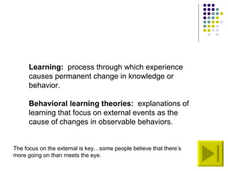 Learning:   process through which experience causes permanent change in knowledge or behavior. Behavioral learning theories:   explanations of learning that focus on external events as the cause of changes in observable behaviors. The focus on the external is key…some people believe that there’s more going on than meets the eye. 