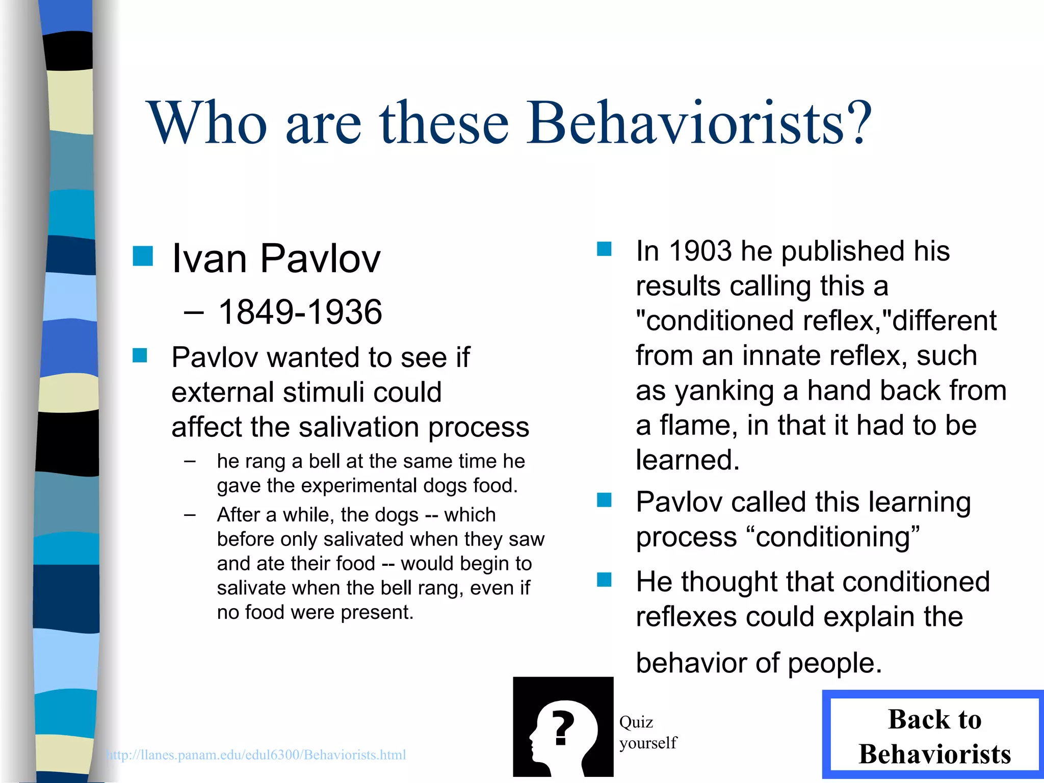 Who are these Behaviorists?
    s     Ivan Pavlov                                    s     In 1903 he published his
                                                               results calling this a
             – 1849-1936                                       "conditioned reflex,"different
    s     Pavlov wanted to see if                              from an innate reflex, such
          external stimuli could                               as yanking a hand back from
          affect the salivation process                        a flame, in that it had to be
             –    he rang a bell at the same time he           learned.
                  gave the experimental dogs food.
             –    After a while, the dogs -- which
                                                         s     Pavlov called this learning
                  before only salivated when they saw          process “conditioning”
                  and ate their food -- would begin to
                  salivate when the bell rang, even if   s     He thought that conditioned
                  no food were present.                        reflexes could explain the
                                                               behavior of people.
                                                             Quiz                 Back to
                                                             yourself
http://llanes.panam.edu/edul6300/Behaviorists.html                              Behaviorists
 