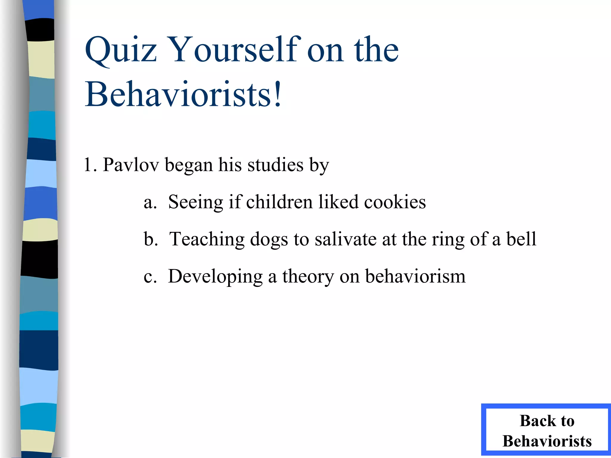 Quiz Yourself on the
Behaviorists!
1. Pavlov began his studies by
       a. Seeing if children liked cookies
       b. Teaching dogs to salivate at the ring of a bell
       c. Developing a theory on behaviorism




                                                      Back to
                                                    Behaviorists
 