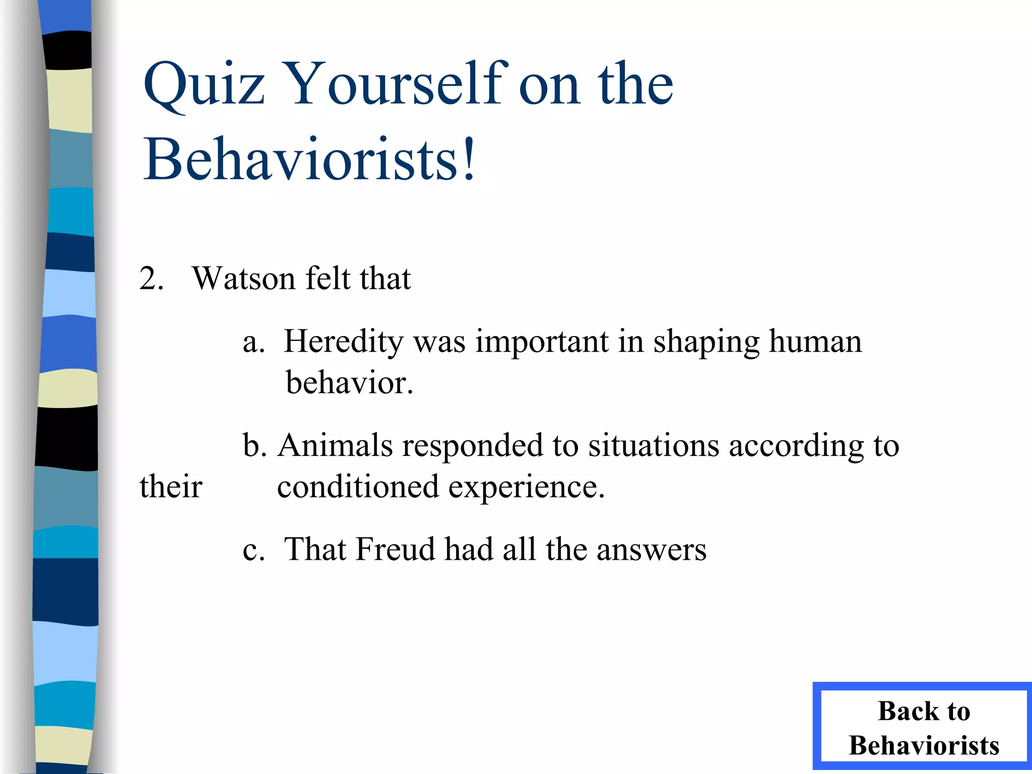 Quiz Yourself on the
Behaviorists!
2. Watson felt that
        a. Heredity was important in shaping human
           behavior.
        b. Animals responded to situations according to
their      conditioned experience.
        c. That Freud had all the answers



                                                     Back to
                                                   Behaviorists
 