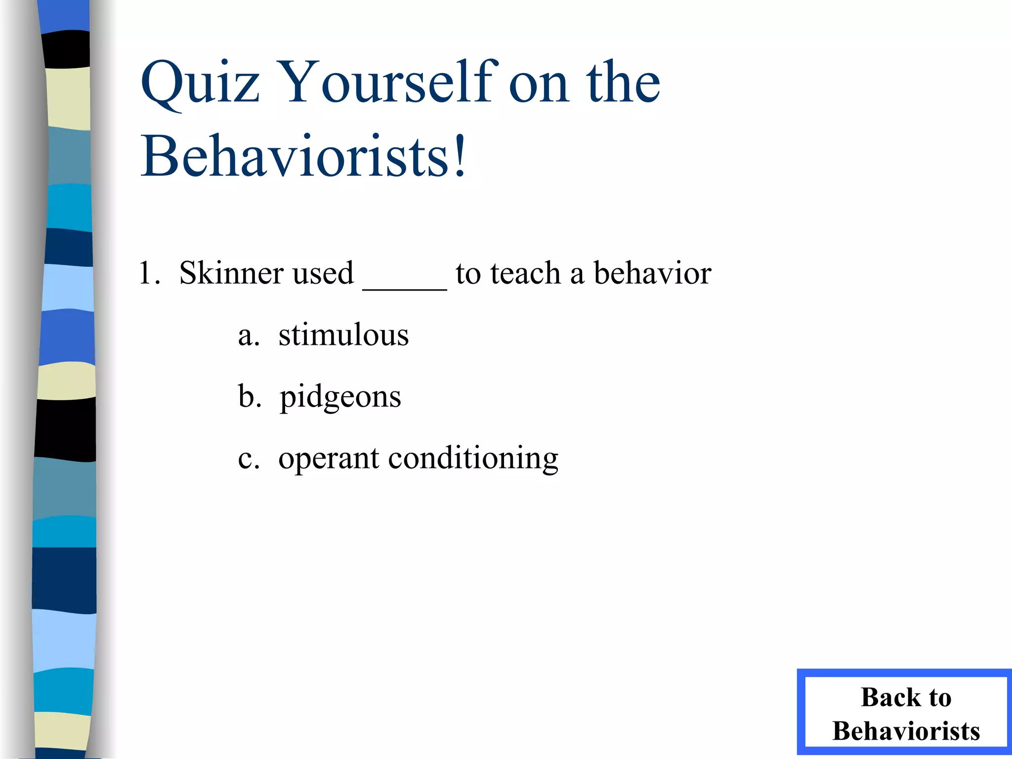 Quiz Yourself on the
Behaviorists!
1. Skinner used _____ to teach a behavior
       a. stimulous
       b. pidgeons
       c. operant conditioning




                                              Back to
                                            Behaviorists
 