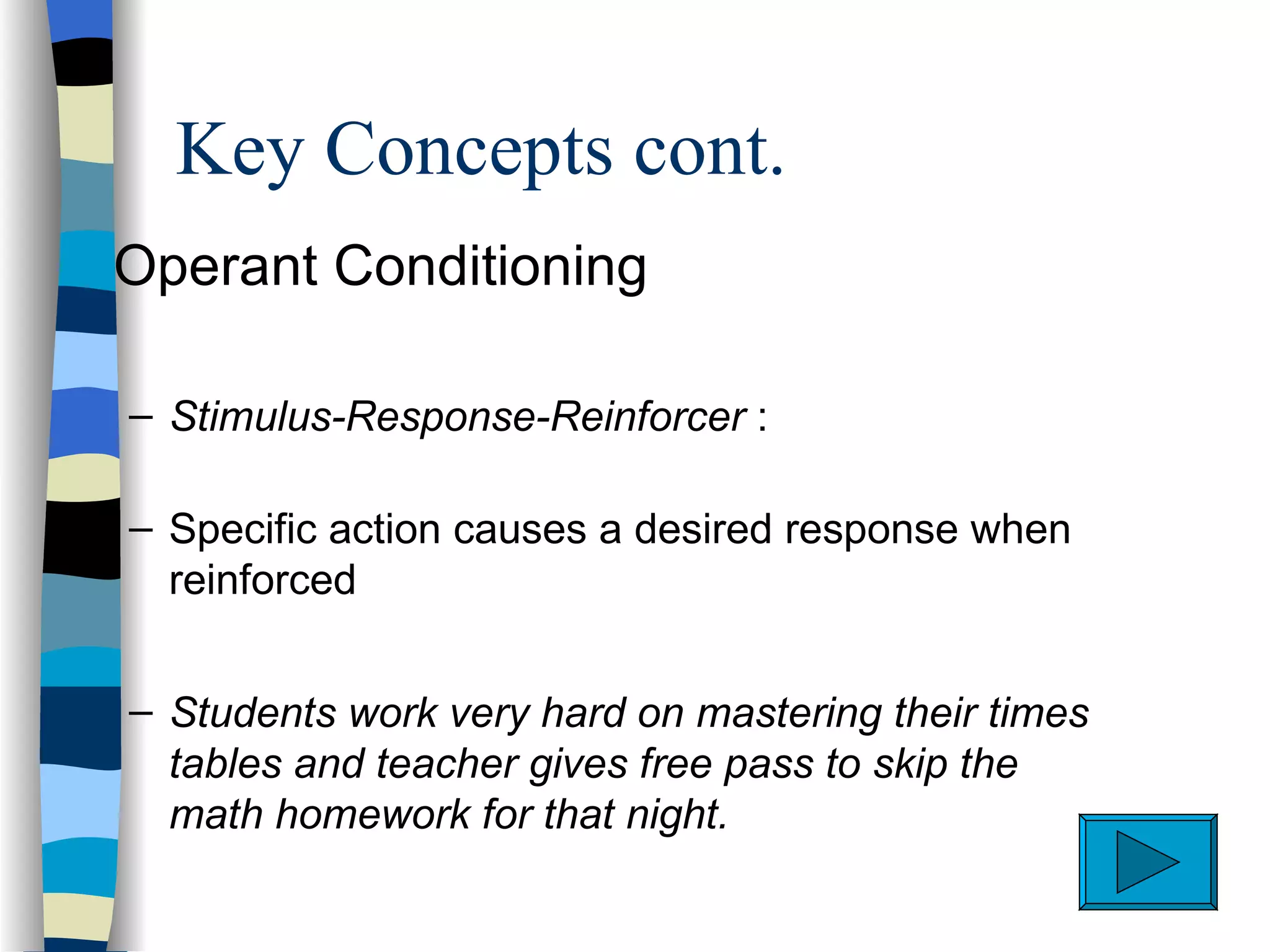 Key Concepts cont.
s   Operant Conditioning

    – Stimulus-Response-Reinforcer :

    – Specific action causes a desired response when
      reinforced


    – Students work very hard on mastering their times
      tables and teacher gives free pass to skip the
      math homework for that night.
 