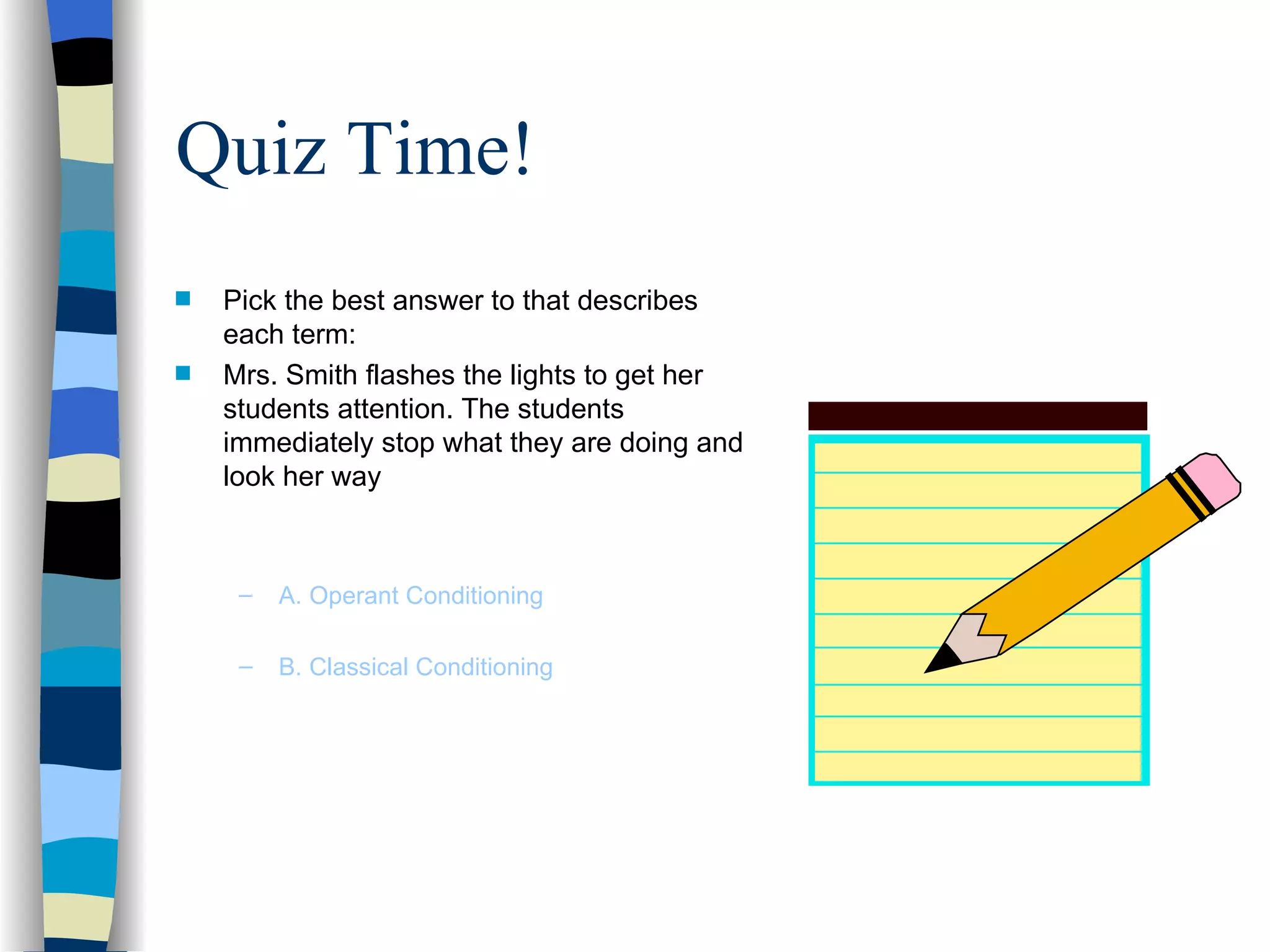 Quiz Time!
s   Pick the best answer to that describes
    each term:
s   Mrs. Smith flashes the lights to get her
    students attention. The students
    immediately stop what they are doing and
    look her way



     –   A. Operant Conditioning

     –   B. Classical Conditioning
 