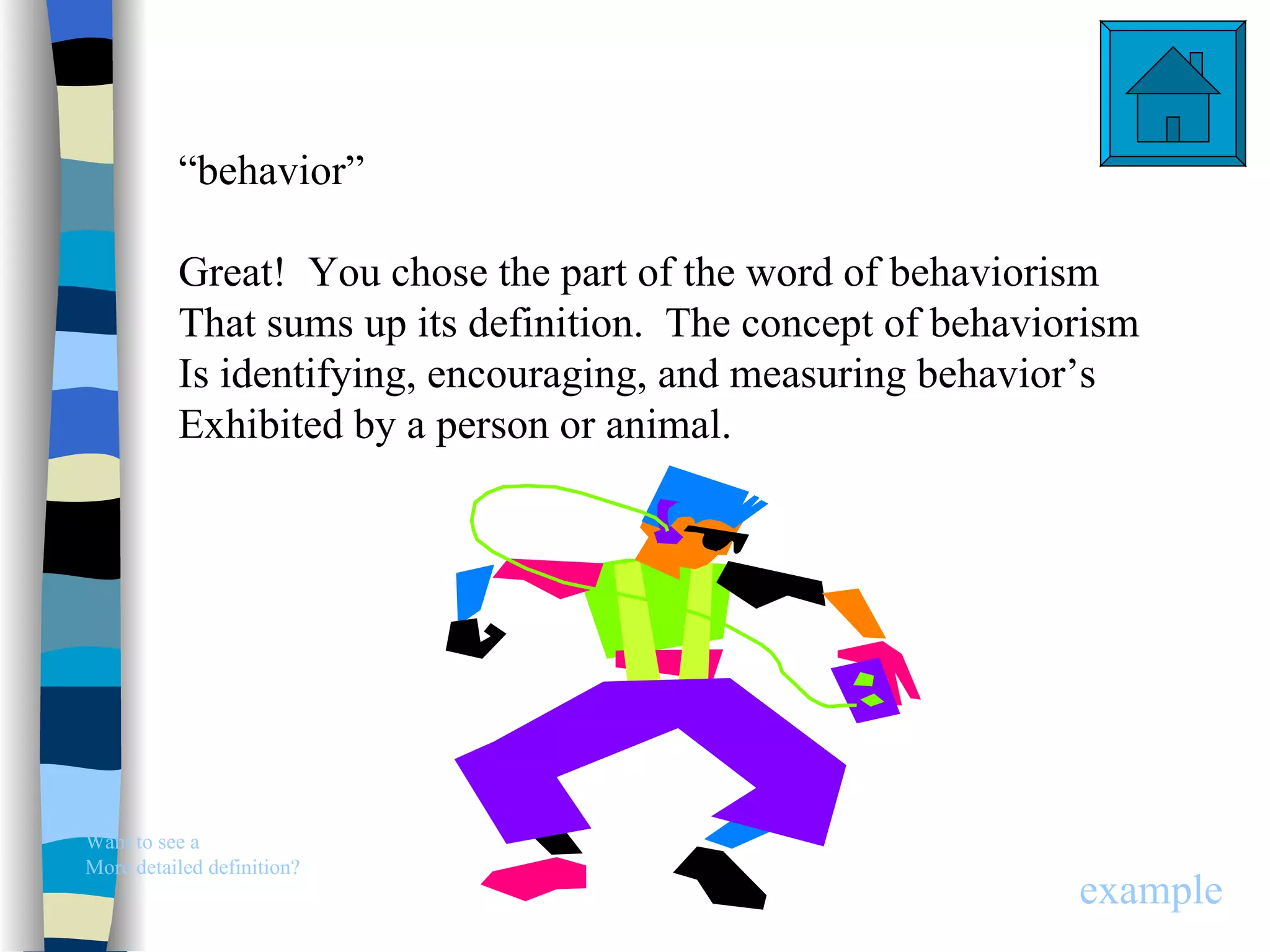 “behavior”

          Great! You chose the part of the word of behaviorism
          That sums up its definition. The concept of behaviorism
          Is identifying, encouraging, and measuring behavior’s
          Exhibited by a person or animal.




Want to see a
More detailed definition?
                                                             example
 