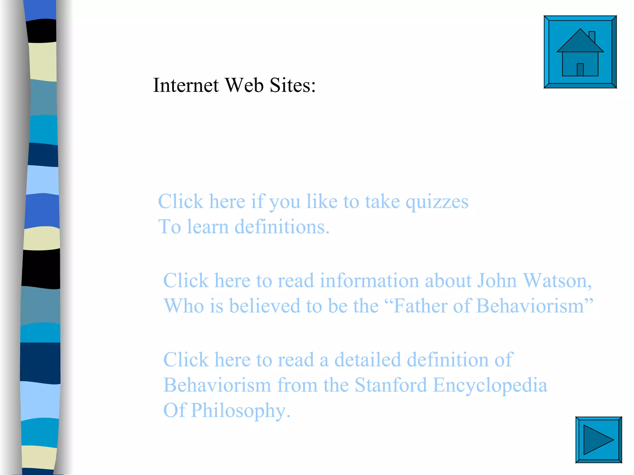 Internet Web Sites:




Click here if you like to take quizzes
To learn definitions.

 Click here to read information about John Watson,
 Who is believed to be the “Father of Behaviorism”

 Click here to read a detailed definition of
 Behaviorism from the Stanford Encyclopedia
 Of Philosophy.
 