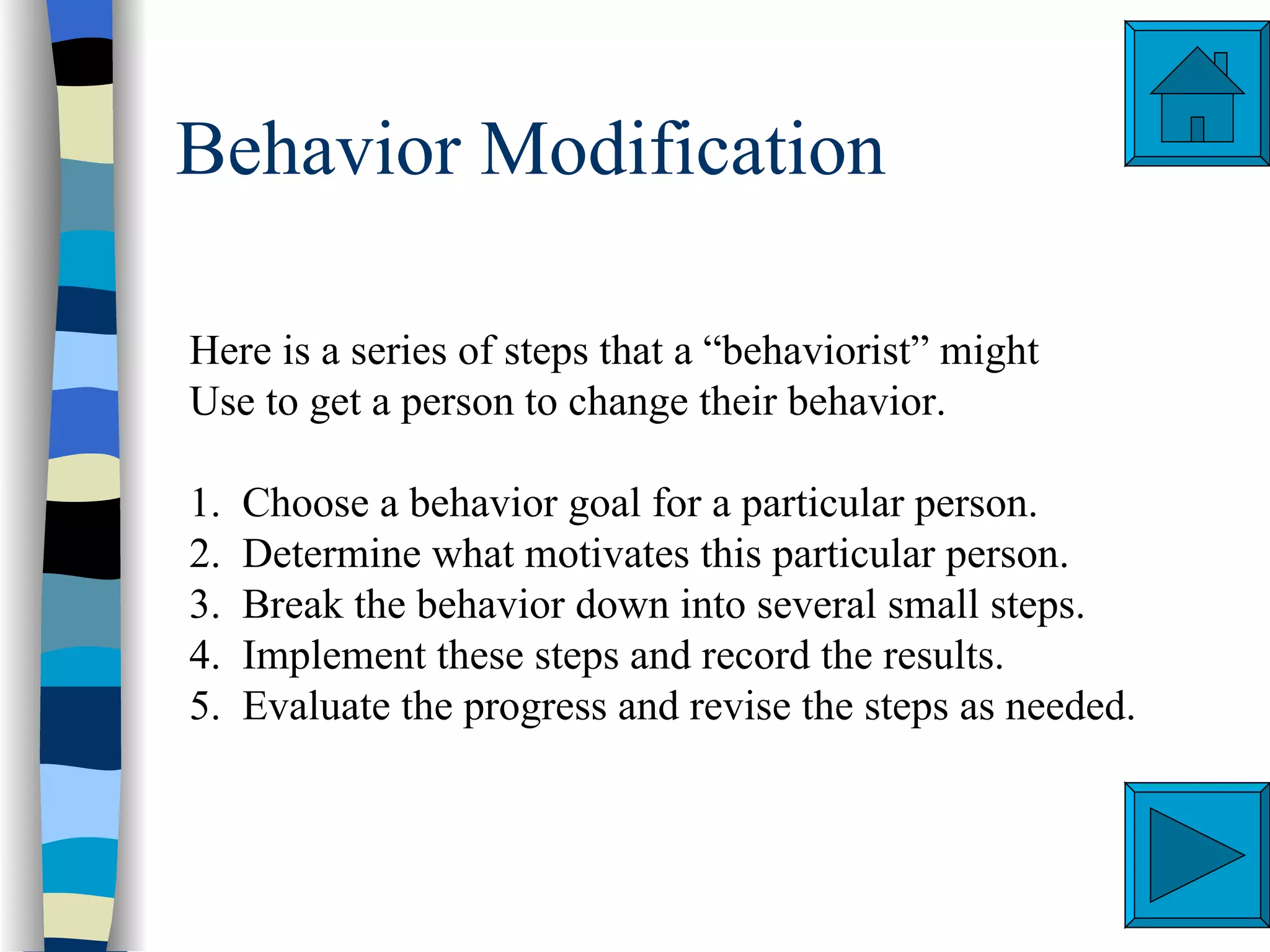 Behavior Modification

Here is a series of steps that a “behaviorist” might
Use to get a person to change their behavior.

1.   Choose a behavior goal for a particular person.
2.   Determine what motivates this particular person.
3.   Break the behavior down into several small steps.
4.   Implement these steps and record the results.
5.   Evaluate the progress and revise the steps as needed.
 