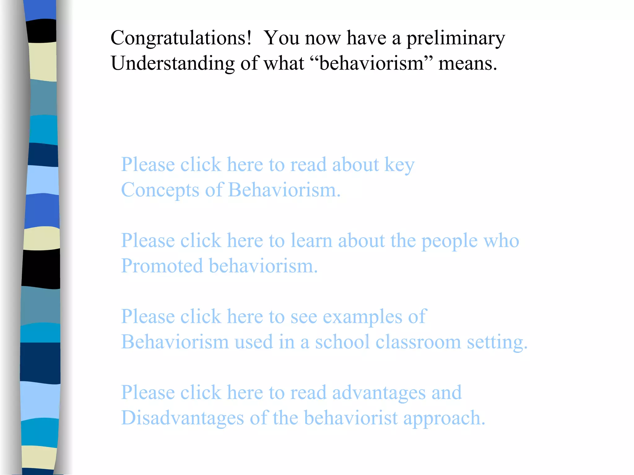 Congratulations! You now have a preliminary
Understanding of what “behaviorism” means.



 Please click here to read about key
 Concepts of Behaviorism.

 Please click here to learn about the people who
 Promoted behaviorism.

 Please click here to see examples of
 Behaviorism used in a school classroom setting.

 Please click here to read advantages and
 Disadvantages of the behaviorist approach.
 