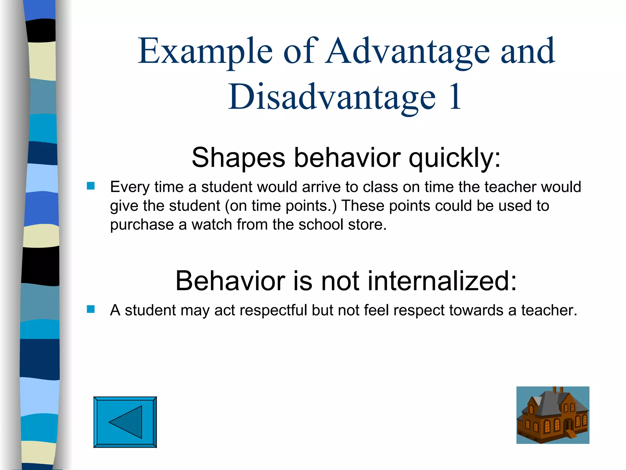 Example of Advantage and
           Disadvantage 1
               Shapes behavior quickly:
s   Every time a student would arrive to class on time the teacher would
    give the student (on time points.) These points could be used to
    purchase a watch from the school store.


             Behavior is not internalized:
s   A student may act respectful but not feel respect towards a teacher.
 