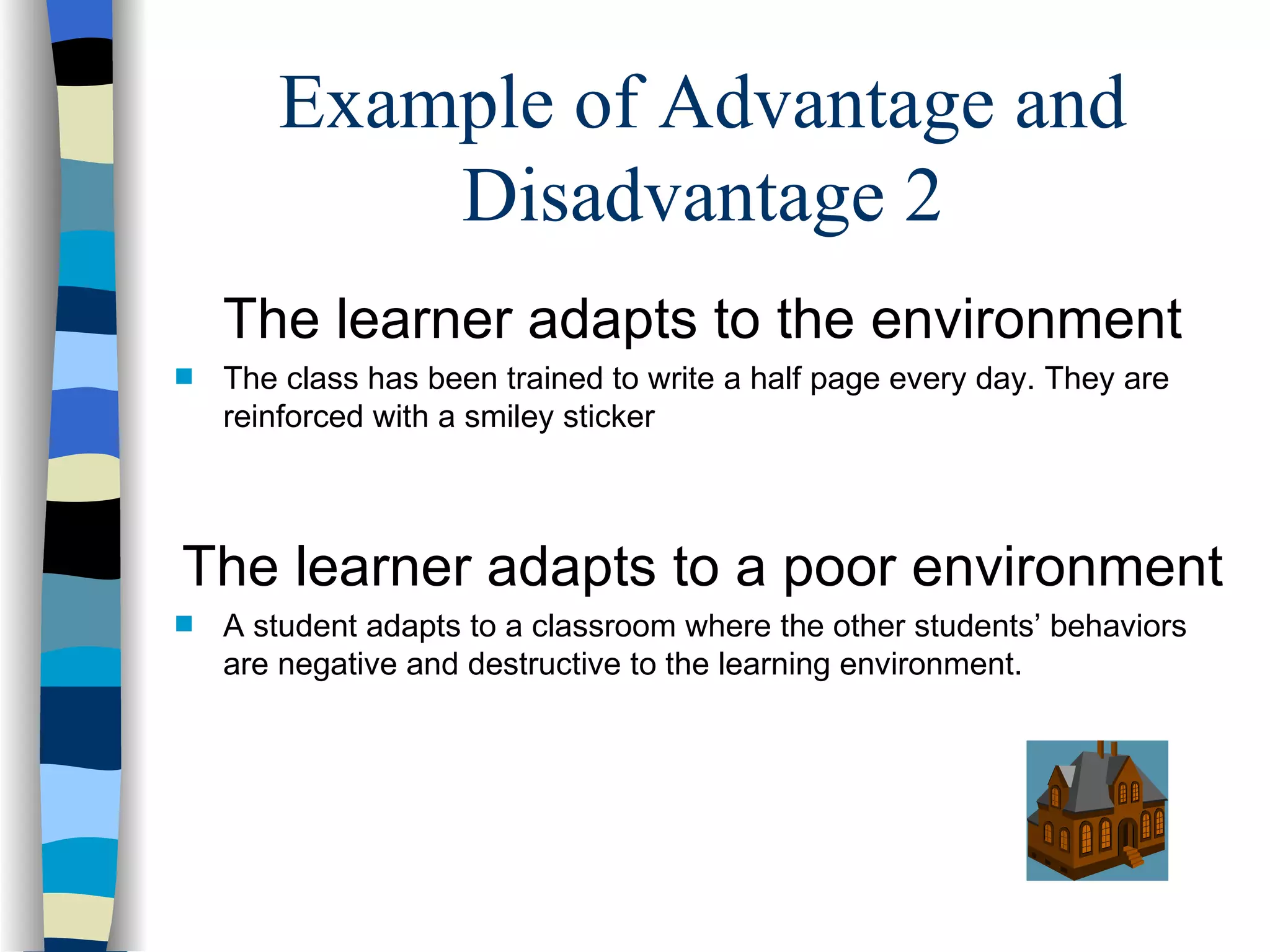 Example of Advantage and
           Disadvantage 2
    The learner adapts to the environment
s   The class has been trained to write a half page every day. They are
    reinforced with a smiley sticker



The learner adapts to a poor environment
s   A student adapts to a classroom where the other students’ behaviors
    are negative and destructive to the learning environment.
 