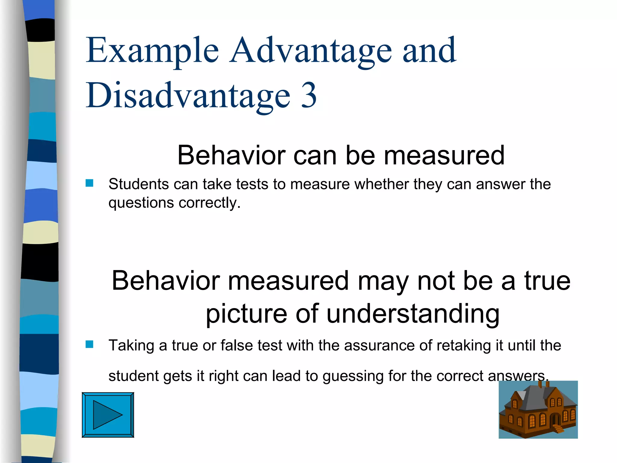 Example Advantage and
Disadvantage 3
              Behavior can be measured
s   Students can take tests to measure whether they can answer the
    questions correctly.




    Behavior measured may not be a true
           picture of understanding
s   Taking a true or false test with the assurance of retaking it until the
    student gets it right can lead to guessing for the correct answers.
 