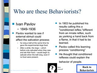 Who are these Behaviorists?
    s     Ivan Pavlov                                    s     In 1903 he published his
                                                               results calling this a
             – 1849-1936                                       "conditioned reflex,"different
    s     Pavlov wanted to see if                              from an innate reflex, such
          external stimuli could                               as yanking a hand back from
          affect the salivation process                        a flame, in that it had to be
             –    he rang a bell at the same time he           learned.
                  gave the experimental dogs food.
             –    After a while, the dogs -- which
                                                         s     Pavlov called this learning
                  before only salivated when they saw          process “conditioning”
                  and ate their food -- would begin to
                  salivate when the bell rang, even if   s     He thought that conditioned
                  no food were present.                        reflexes could explain the
                                                               behavior of people.
                                                             Quiz                 Back to
                                                             yourself
http://llanes.panam.edu/edul6300/Behaviorists.html                              Behaviorists
 