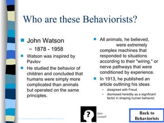Who are these Behaviorists?
    s     John Watson                                s     All animals, he believed,
                                                                    were extremely
             – 1878 - 1958                                 complex machines that
    s     Watson was inspired by                           responded to situations
          Pavlov                                           according to their "wiring," or
    s     He studied the behavior of                       nerve pathways that were
          children and concluded that                      conditioned by experience.
          humans were simply more                    s     In 1913, he published an
          complicated than animals                         article outlining his ideas
          but operated on the same                           –      disagreed with Freud
                                                             –      dismissed heredity as a significant
          principles.                                               factor in shaping human behavior.



                                                         Quiz                            Back to
                                                         yourself
http://llanes.panam.edu/edul6300/Behaviorists.html                                     Behaviorists
 