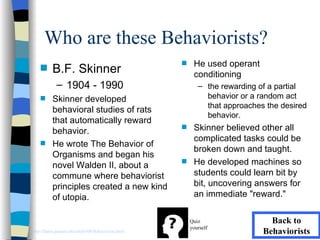 Who are these Behaviorists?
                                                     s    He used operant
    s     B.F. Skinner                                    conditioning
             – 1904 - 1990                                  – the rewarding of a partial
    s     Skinner developed                                   behavior or a random act
                                                              that approaches the desired
          behavioral studies of rats
                                                              behavior.
          that automatically reward
          behavior.
                                                     s    Skinner believed other all
                                                          complicated tasks could be
    s     He wrote The Behavior of
                                                          broken down and taught.
          Organisms and began his
          novel Walden II, about a
                                                     s    He developed machines so
          commune where behaviorist                       students could learn bit by
          principles created a new kind                   bit, uncovering answers for
          of utopia.                                      an immediate "reward."

                                                         Quiz                  Back to
                                                         yourself
http://llanes.panam.edu/edul6300/Behaviorists.html                           Behaviorists
 