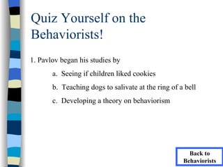 Quiz Yourself on the
Behaviorists!
1. Pavlov began his studies by
       a. Seeing if children liked cookies
       b. Teaching dogs to salivate at the ring of a bell
       c. Developing a theory on behaviorism




                                                      Back to
                                                    Behaviorists
 