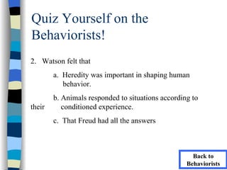 Quiz Yourself on the
Behaviorists!
2. Watson felt that
        a. Heredity was important in shaping human
           behavior.
        b. Animals responded to situations according to
their      conditioned experience.
        c. That Freud had all the answers



                                                     Back to
                                                   Behaviorists
 