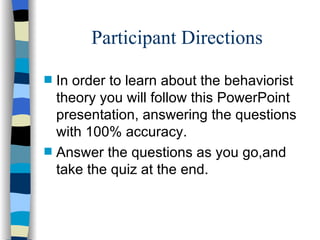 Participant Directions
s   In order to learn about the behaviorist
    theory you will follow this PowerPoint
    presentation, answering the questions
    with 100% accuracy.
s   Answer the questions as you go,and
    take the quiz at the end.
 