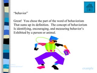 “behavior”

          Great! You chose the part of the word of behaviorism
          That sums up its definition. The concept of behaviorism
          Is identifying, encouraging, and measuring behavior’s
          Exhibited by a person or animal.




Want to see a
More detailed definition?
                                                             example
 