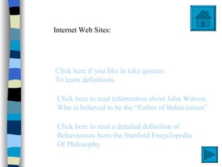 Internet Web Sites:




Click here if you like to take quizzes
To learn definitions.

 Click here to read information about John Watson,
 Who is believed to be the “Father of Behaviorism”

 Click here to read a detailed definition of
 Behaviorism from the Stanford Encyclopedia
 Of Philosophy.
 