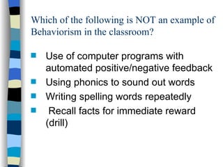Which of the following is NOT an example of
Behaviorism in the classroom?

s   Use of computer programs with
    automated positive/negative feedback
s   Using phonics to sound out words
s   Writing spelling words repeatedly
s    Recall facts for immediate reward
    (drill)
 