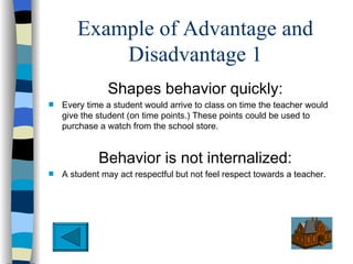 Example of Advantage and
           Disadvantage 1
               Shapes behavior quickly:
s   Every time a student would arrive to class on time the teacher would
    give the student (on time points.) These points could be used to
    purchase a watch from the school store.


             Behavior is not internalized:
s   A student may act respectful but not feel respect towards a teacher.
 